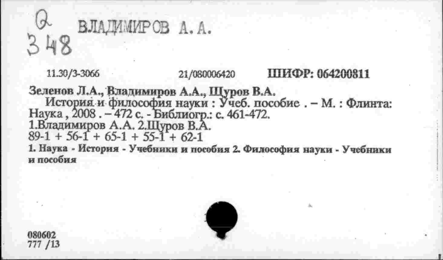 ﻿0- ВЛАДНИР® А. А.
11.30/3-3066
21/080006420 ШИФР: 064200811
Зеленов Л. А., Владимиров А. А., Щуров В А.
История и философия науки : Учеб, пособие . - М.: Флинта: Наука, 2008. - 472 с. - Библиогр.: с. 461-472.
1.Владимиров А.А. 2.Щуров В.А.
89-1 + 56-1 + 65-1 + 55-1 + 62-1
1. Наука - История - Учебники и пособия 2. Философия науки - Учебники и пособия
080602
777 /13